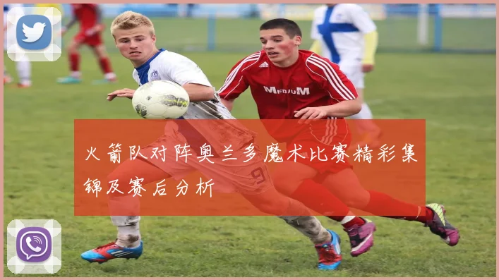 火箭队对阵奥兰多魔术比赛精彩集锦及赛后分析