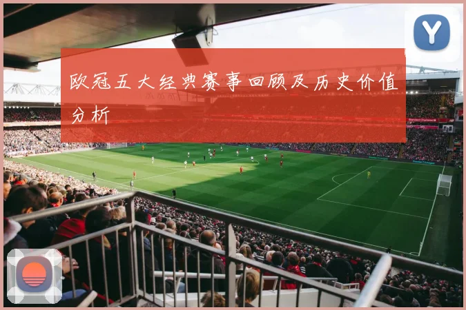 欧冠五大经典赛事回顾及历史价值分析