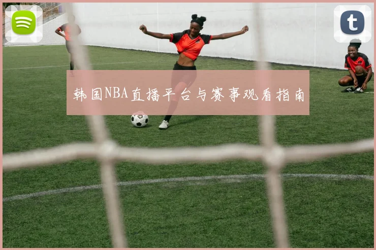 韩国NBA直播平台与赛事观看指南