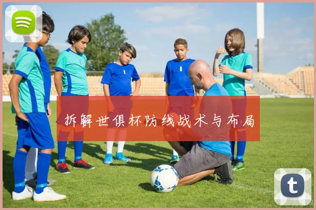拆解世俱杯防线战术与布局