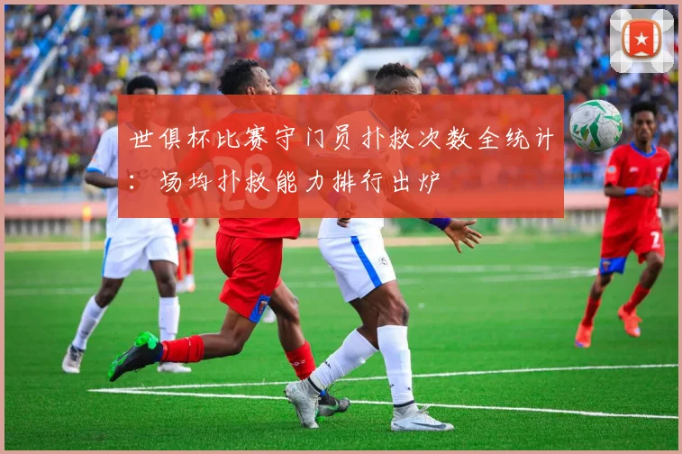 世俱杯比赛守门员扑救次数全统计：场均扑救能力排行出炉