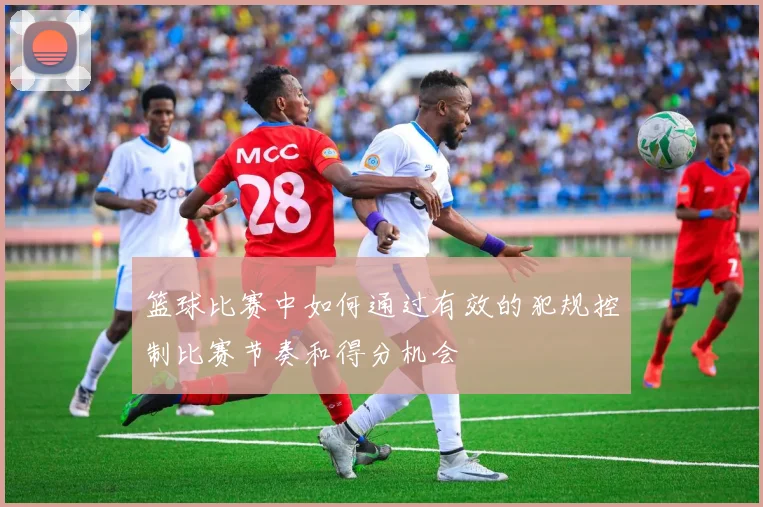 篮球比赛中如何通过有效的犯规控制比赛节奏和得分机会